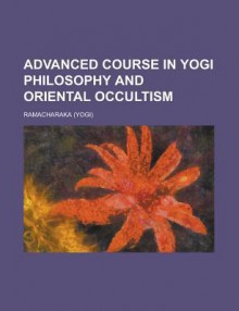 Advanced Course in Yogi Philosophy and Oriental Occultism - William W. Atkinson, Yogi Ramacharaka