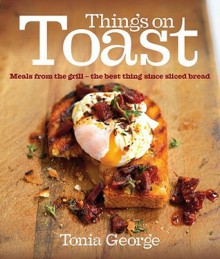 Things on Toast: Meals From the Grill - the Best Thing Since Sliced Bread - Tonia George