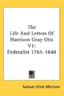 The Life and Letters of Harrison Gray Otis 1: Federalist 1765-1848 (cloth) - Samuel Eliot Morison