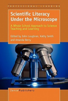 Scientific Literacy Under the Microscope: A Whole School Approach to Science Teaching and Learning - John Loughran, Kathy Smith, Amanda Berry