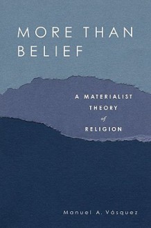 More Than Belief: A Materialist Theory of Religion - Manuel A. Vasquez