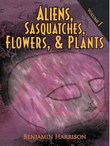 Aliens, Sasquatches, Flowers, & Plants: Volume I - Benjamin Harrison