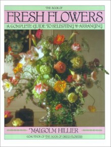 Book of Fresh Flowers: A Complete Guide to Selecting and Arranging - Malcolm Hillier