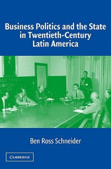 Business Politics and the State in Twentieth-Century Latin America - Ben Ross Schneider