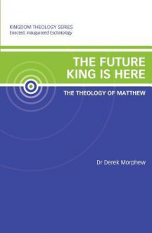 The Future King Is Here: The Theology of Matthew: Kingdom Theology Series - Derek Morphew