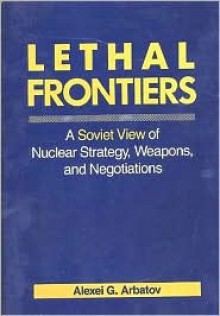 Lethal Frontiers: A Soviet View of Nuclear Strategy, Weapons, and Negotiations - Alexei G. Arbatov