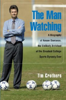 The Man Watching: A Biography of Anson Dorrance, the Unlikely Architect of the Greatest College Sports Dynasty Ever - Tim Crothers