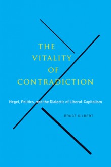 The Vitality of Contradiction: Hegel, Politics, and the Dialectic of Liberal-Capitalism - Bruce Gilbert