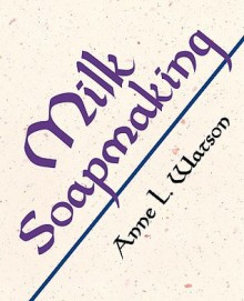 Milk Soapmaking: The Smart and Simple Guide to Making Lovely Milk Soap from Scratch with Cow Milk, Goat Milk, Buttermilk, Cream, Coconut Milk, or Any Other Animal or Plant Milk - Anne L. Watson