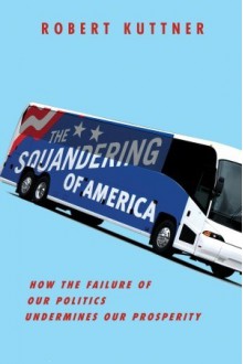 The Squandering of America: How the Failure of Our Politics Undermines Our Prosperity - Robert Kuttner