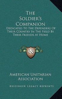 The Soldier's Companion: Dedicated to the Defenders of Their Country in the Field by Their Friends at Home - American Unitarian Association