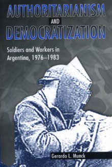 Authoritarianism and Democratization: Soldiers and Workers in Argentina, 1976-1983 - Gerardo L. Munck