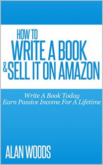 How To Write A Book & Sell It On Amazon: Write A Book Today & Earn Income For A Lifetime - Alan Woods