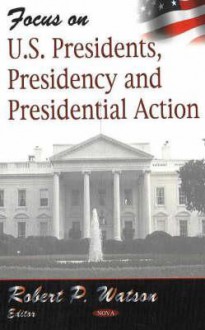 Focus on U.S. Presidents, Presidency and Presidential Action - Robert P. Watson