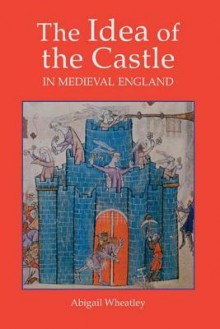 The Idea Of The Castle In Medieval England - Abigail Wheatley