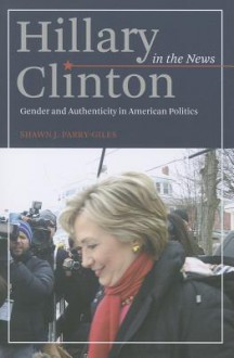 Hillary Clinton in the News: Gender and Authenticity in American Politics - Shawn J. Parry-Giles