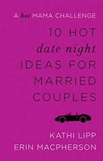 10 Hot Date Night Ideas for Married Couples: A Hot Mama Challenge - Kathi Lipp, Erin MacPherson