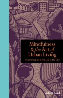 Mindfulness & the Art of Urban Living: Discovering the Good Life in the City. by Adam Ford - Adam Ford