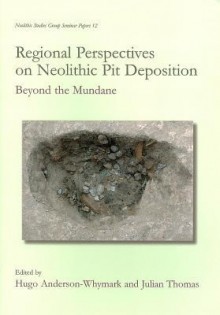 Regional Perspectives on Neolithic Pit Deposition: Beyond the Mundane - Hugo Anderson-Whymark, Julian Thomas, Hugo Anderson-Whymark