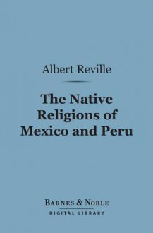 The Native Religions of Mexico and Peru (Barnes & Noble Digital Library): The Hibbert Lectures - Albert Réville