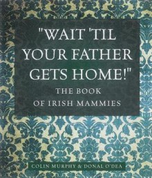 Wait Til Your Father Gets Home: The Book of Irish Mammies - Colin Murphy, Donal O'Dea