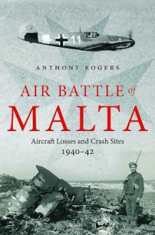 Air Battle of Malta: Aircraft Losses and Crash Sites, 1940 - 1942 - Anthony Rogers