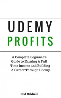 UDEMY PROFITS: A Complete Beginner's Guide to Earning a Full Time Income and Building a Career through Udemy - Red Mikhail