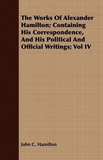 The Works Of Alexander Hamilton; Containing His Correspondence, And His Political And Official Writings; Vol Iv - John C. Hamilton