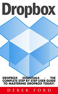 Dropbox: Dropbox Essentials - The Complete Step By Step User Guide To Mastering Dropbox Today! (Dropbox For Beginners, Dropbox App) - Derek Ford