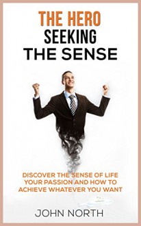 The Hero seeking The Sense: Discover the Sense of Life, Your Passion and how to Achieve Whatever You Want - John North