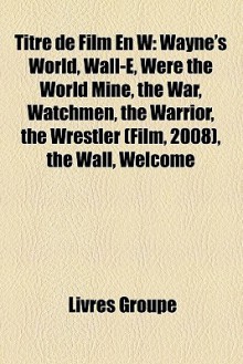 Titre de Film En W: Wayne's World, Wall-E, Were the World Mine, the War, Watchmen, the Warrior, the Wrestler (Film, 2008), the Wall, Welco - Livres Groupe