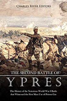 The Second Battle of Ypres: The History of the Notorious World War I Battle that Witnessed the First Mass Use of Poison Gas - Charles River Editors