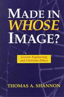 Made in Whose Image: Genetic Engineering and Christian Ethics - Thomas A. Shannon