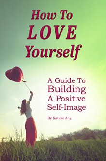 How to love yourself: Learn to love yourself again - A guide to building a positive self image. Boost self confidence and eradicate negative thinking so you can live a happy life. - Natalie Ang, live a happy life boost self confidence, Nathan Ergang, Love Yourself negative thinking