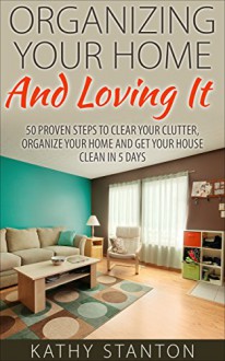 Organizing Your Home And Loving It: 50 Proven Steps To Clear Your Clutter, Organize Your Home And Get Your House Clean In 5 Days (Simple Living, How to Organize Your Life Book 1) - Kathy Stanton