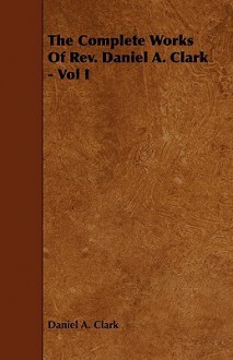 The Complete Works of REV. Daniel A. Clark - Vol I - Daniel A. Clark