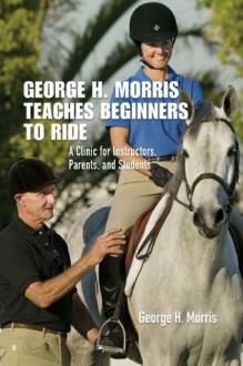 George H. Morris Teaches Beginners to Ride: A Clinic for Instructors, Parents, and Students - George H. Morris, Gordon Wright