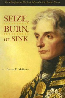 Seize, Burn, or Sink: The Thoughts and Words of Admiral Lord Horatio Nelson - Steven E. Maffeo