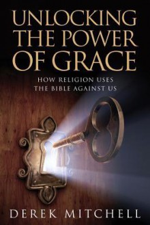 Unlocking the Power of Grace: How Religion Uses the Bible Against Us - Derek Mitchell