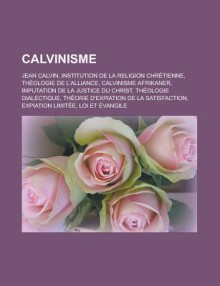 Calvinisme: Jean Calvin, Institution de La Religion Chretienne, Theologie de L'Alliance, Calvinisme Afrikaner, Imputation de La Justice Du Christ, Theologie Dialectique, Theorie D'Expiation de La Satisfaction, Expiation Limitee - Livres Groupe