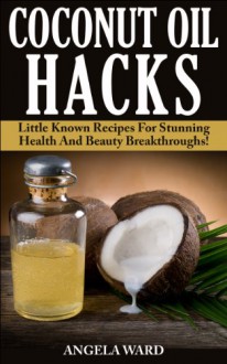 Coconut Oil Hacks : Little Known Recipes For Stunning Health And Beauty Breakthroughs! - Angela Ward