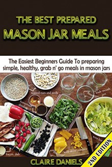 The Best Prepared Mason Jar Meals 2nd Edition: The Easiest Beginner's Guide to Preparing Simple, Healthy, And Grab N' Go Meals in Mason Jars (Jar Meals, ... & Perserving, Disaster Relief, Canning) - Claire Daniels