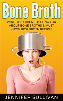 Bone Broth: What They Aren't Telling You About Bone Broths & Must Know Rich Broth Recipes (Anti-Inflammatory, Lose Weight, Anti-Aging, Paleo Diet, Natural Remedies, Soups & Stews) - Jennifer Sullivan