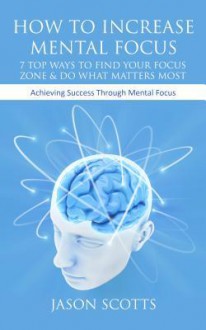 How to Increase Mental Focus: 7 Top Ways to Find Your Focus Zone & Do What Matters Most: Achieving Success Through Mental Focus - Jason Scotts