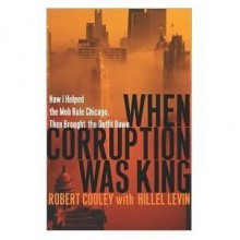 When Corruption Was King: How I Helped the Mob Rule Chicago, Then Brought the Outfit Down - Robert Cooley, Hillel Levin