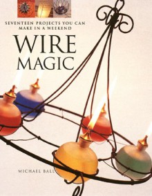 Wire Magic: Seventeen Projects You Can Make in a Weekend - Michael Ball