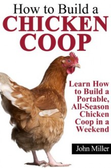 How to Build a Chicken Coop: Learn How to Build a Portable, All-Season Chicken Coop in a Weekend - John Miller