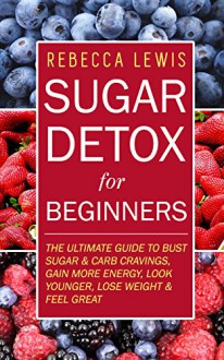 Sugar Detox: Sugar Detox for Beginners: THE ULTIMATE GUIDE to Bust Sugar & Carb Cravings, Lose Weight, Gain More Energy, Look Younger and Feel Great (Overcome Sugar Addiction Forever) - Rebecca Lewis