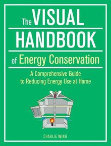 The Visual Handbook of Energy Conservation: A Comprehensive Guide to Reducing Energy Use at Home - Charlie Wing