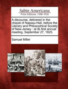 A Discourse, Delivered in the Chapel of Nassau-Hall, Before the Literary and Philosophical Society of New-Jersey: At Its First Annual Meeting, September 27, 1825. - Samuel Miller